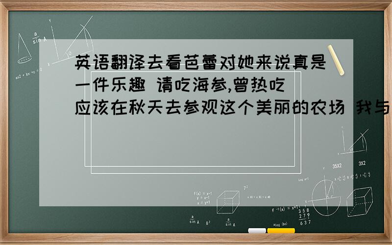 英语翻译去看芭蕾对她来说真是一件乐趣 请吃海参,曾热吃 应该在秋天去参观这个美丽的农场 我与班里的同学相处得很好 历史是