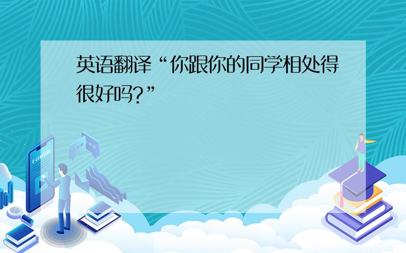 英语翻译“你跟你的同学相处得很好吗?”