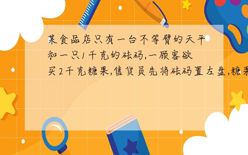 某食品店只有一台不等臂的天平和一只1千克的砝码,一顾客欲买2千克糖果,售货员先将砝码置左盘,糖果置右盘,将此次称得的糖果