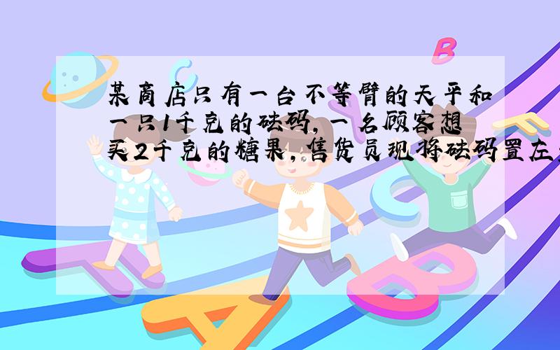 某商店只有一台不等臂的天平和一只1千克的砝码,一名顾客想买2千克的糖果,售货员现将砝码置左盘,糖果置右盘,平衡后,将此次