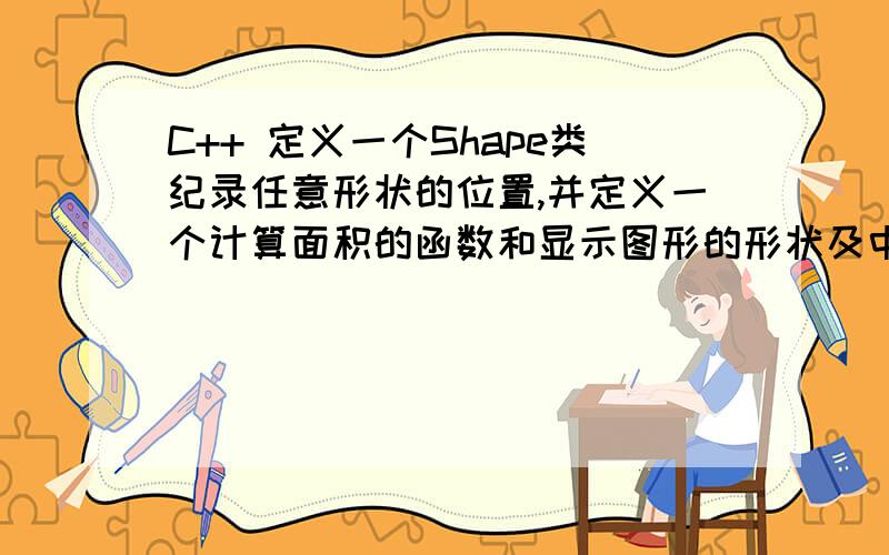 C++ 定义一个Shape类纪录任意形状的位置,并定义一个计算面积的函数和显示图形的形状及中心位置的函数