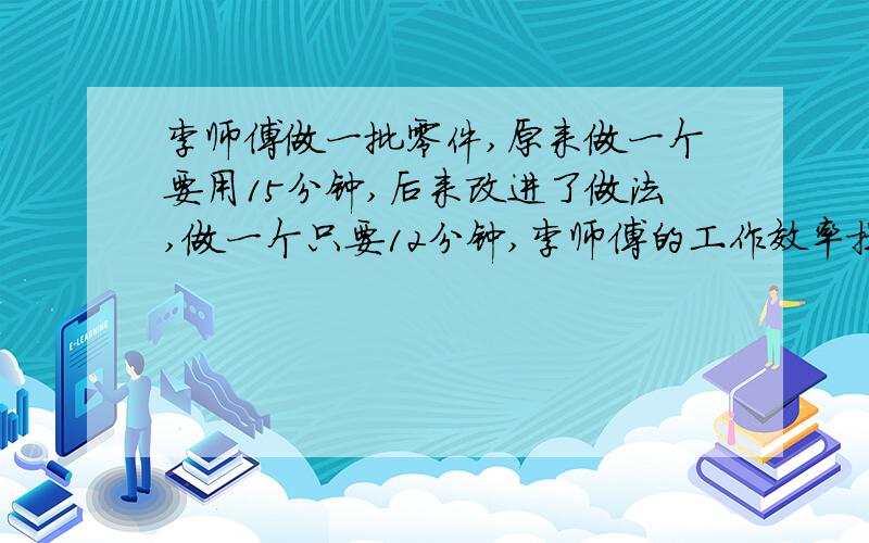 李师傅做一批零件,原来做一个要用15分钟,后来改进了做法,做一个只要12分钟,李师傅的工作效率提高了（）,原