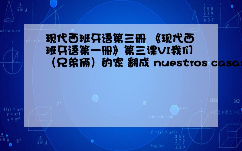 现代西班牙语第三册 《现代西班牙语第一册》第三课VI我们（兄弟俩）的家 翻成 nuestros casas对吗?你的那个