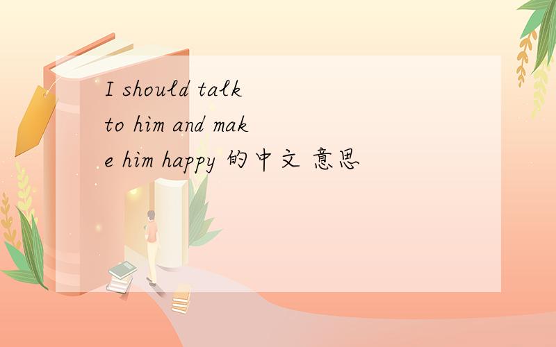 I should talk to him and make him happy 的中文 意思