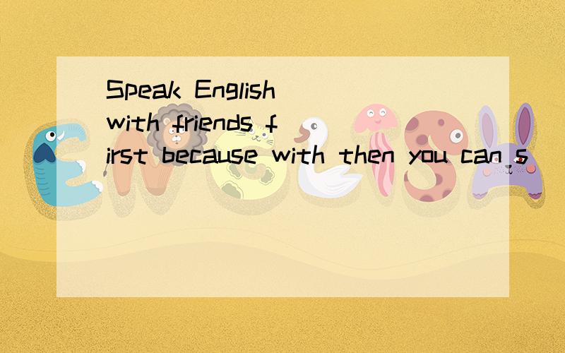 Speak English with friends first because with then you can s