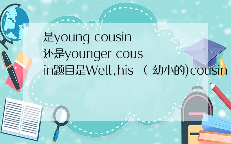 是young cousin 还是younger cousin题目是Well,his （ 幼小的)cousin is pl