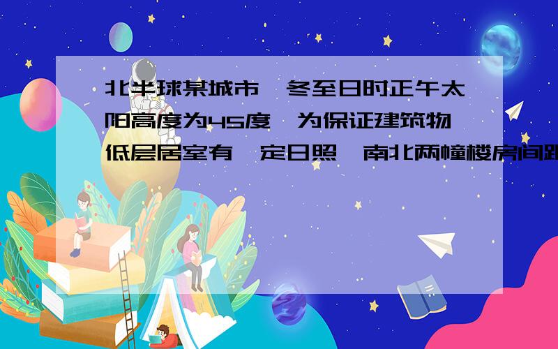 北半球某城市,冬至日时正午太阳高度为45度,为保证建筑物低层居室有一定日照,南北两幢楼房间距和楼高的