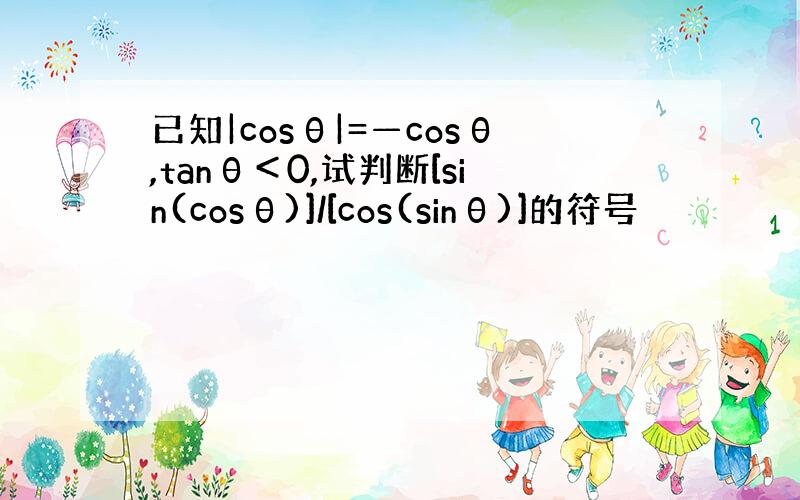 已知|cosθ|=—cosθ,tanθ＜0,试判断[sin(cosθ)]/[cos(sinθ)]的符号