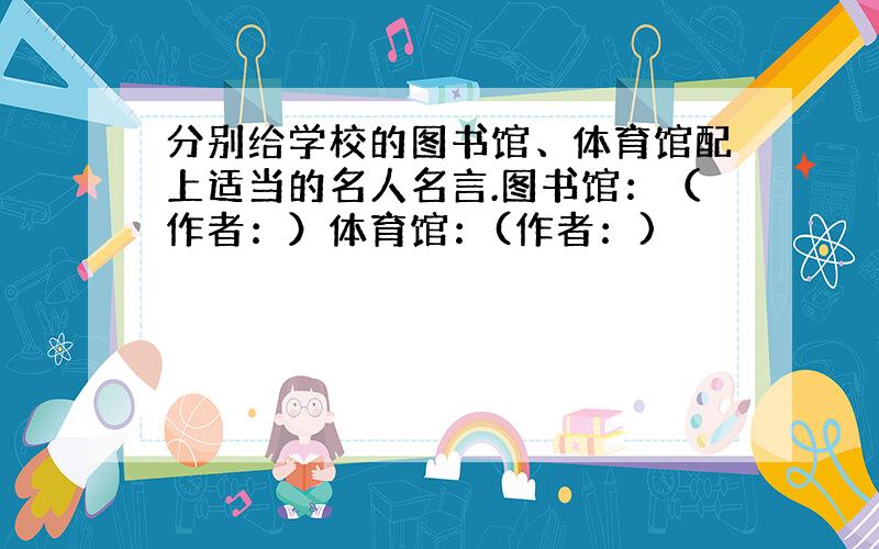 分别给学校的图书馆、体育馆配上适当的名人名言.图书馆：（作者：）体育馆：(作者：)