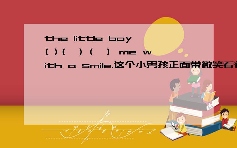 the little boy( )（ ）（ ） me with a smile.这个小男孩正面带微笑看着我.请问该填什么