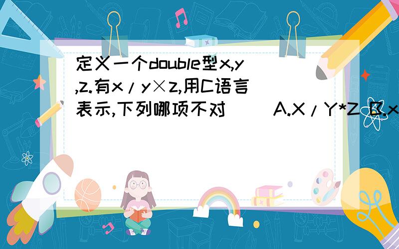 定义一个double型x,y,z.有x/y×z,用C语言表示,下列哪项不对（） A.X/Y*Z B.x*(1/(Y*Z)