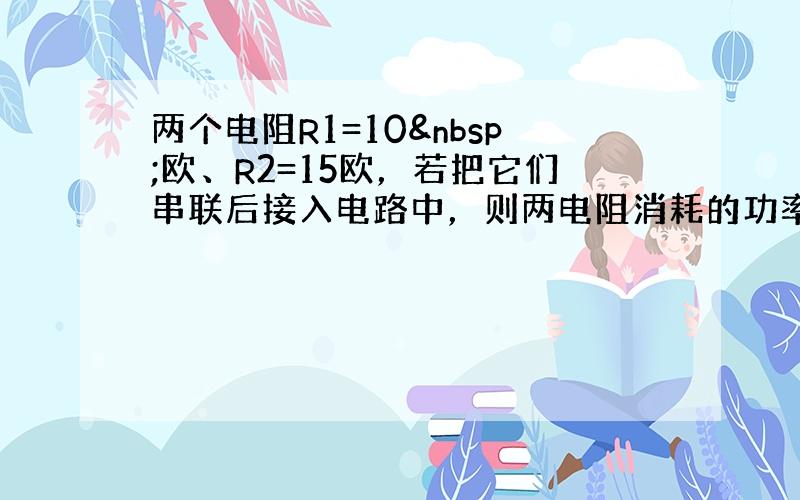 两个电阻R1=10 欧、R2=15欧，若把它们串联后接入电路中，则两电阻消耗的功率之比P1：P2 是