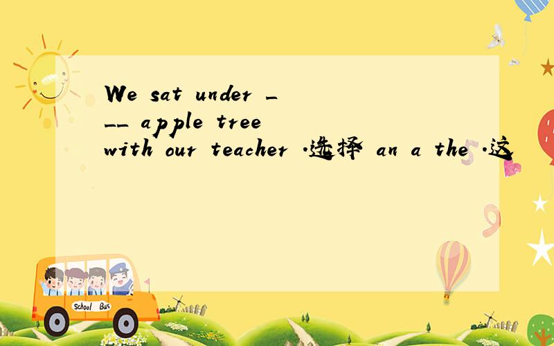 We sat under ___ apple tree with our teacher .选择 an a the .这