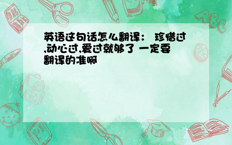 英语这句话怎么翻译： 珍惜过,动心过,爱过就够了 一定要翻译的准啊