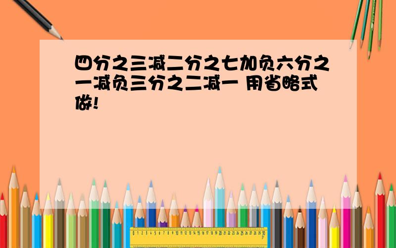 四分之三减二分之七加负六分之一减负三分之二减一 用省略式做!