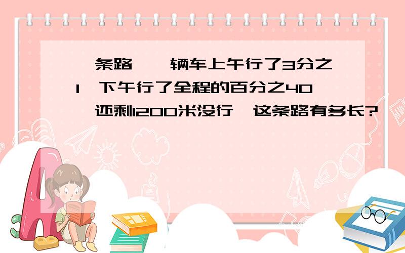 一条路,一辆车上午行了3分之1,下午行了全程的百分之40,还剩1200米没行,这条路有多长?