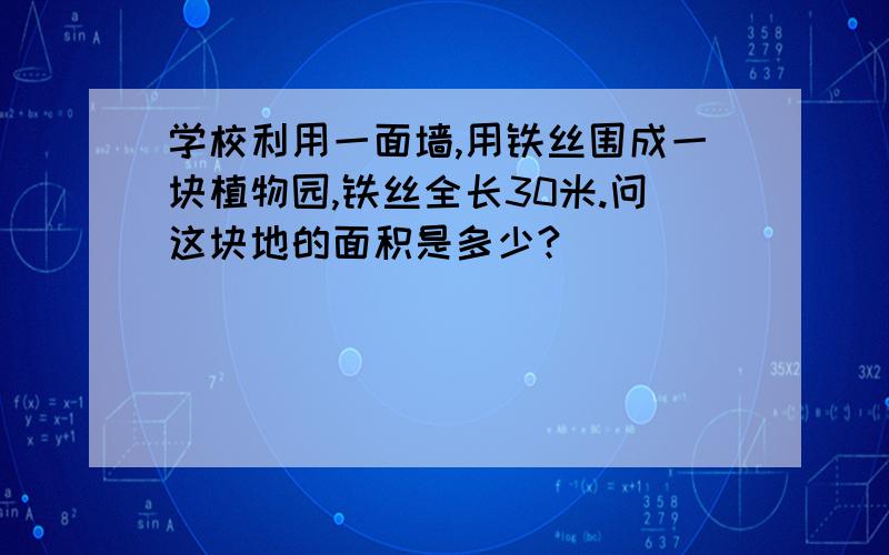 学校利用一面墙,用铁丝围成一块植物园,铁丝全长30米.问这块地的面积是多少?