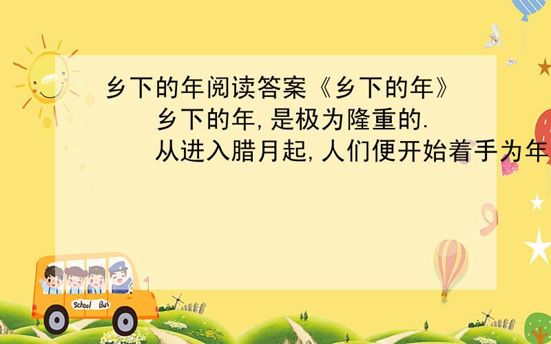 乡下的年阅读答案《乡下的年》　　乡下的年,是极为隆重的.　　从进入腊月起,人们便开始着手为年忙活.老人们搬出老皇历,坐在