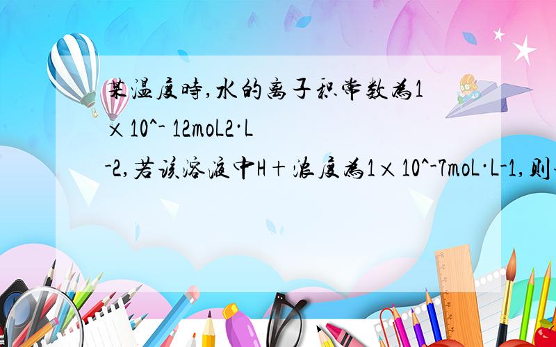 某温度时,水的离子积常数为1×10^- 12moL2·L-2,若该溶液中H+浓度为1×10^-7moL·L-1,则该溶液