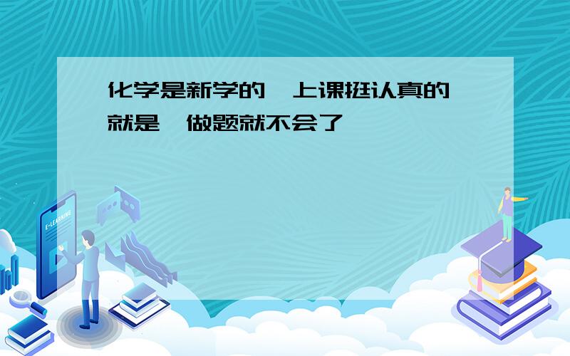 化学是新学的,上课挺认真的 就是一做题就不会了,