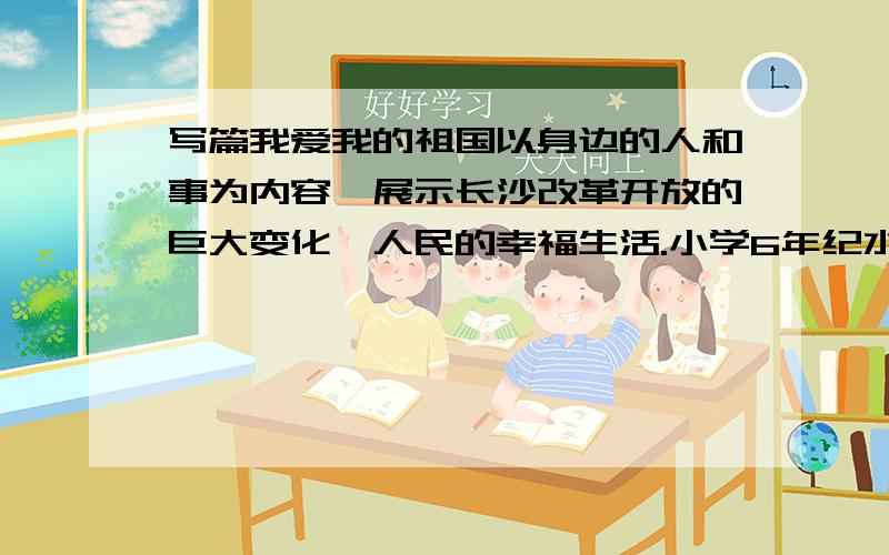 写篇我爱我的祖国以身边的人和事为内容,展示长沙改革开放的巨大变化、人民的幸福生活.小学6年纪水平啊,400-900字以内