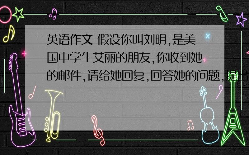 英语作文 假设你叫刘明,是美国中学生艾丽的朋友,你收到她的邮件,请给她回复,回答她的问题,提出你的建