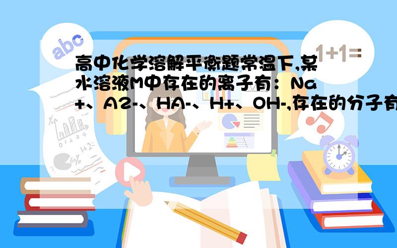 高中化学溶解平衡题常温下,某水溶液M中存在的离子有：Na+、A2-、HA-、H+、OH-,存在的分子有H2O、H2A.根