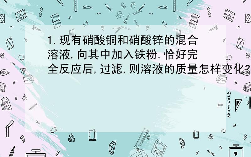 1.现有硝酸铜和硝酸锌的混合溶液,向其中加入铁粉,恰好完全反应后,过滤,则溶液的质量怎样变化?滤液中的金属离子是?