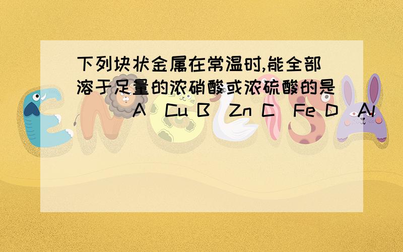 下列块状金属在常温时,能全部溶于足量的浓硝酸或浓硫酸的是（ ） A．Cu B．Zn C．Fe D．Al