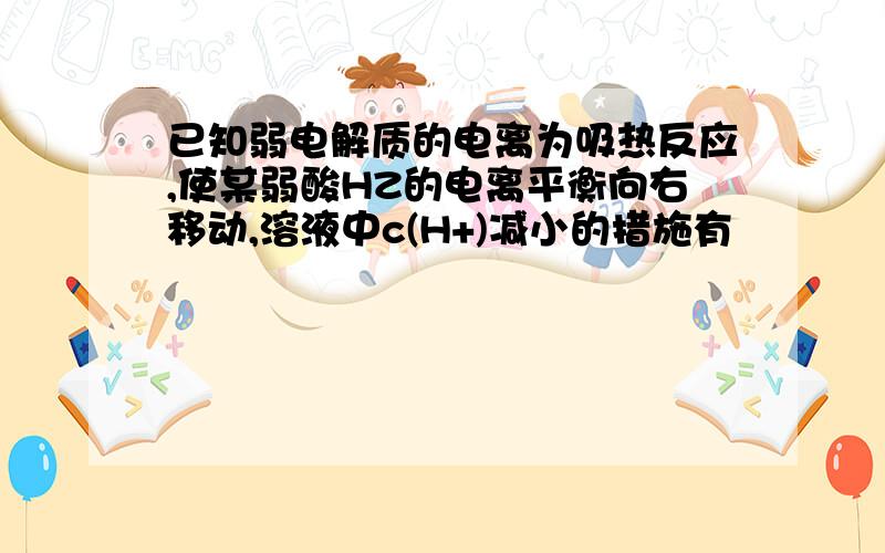 已知弱电解质的电离为吸热反应,使某弱酸HZ的电离平衡向右移动,溶液中c(H+)减小的措施有