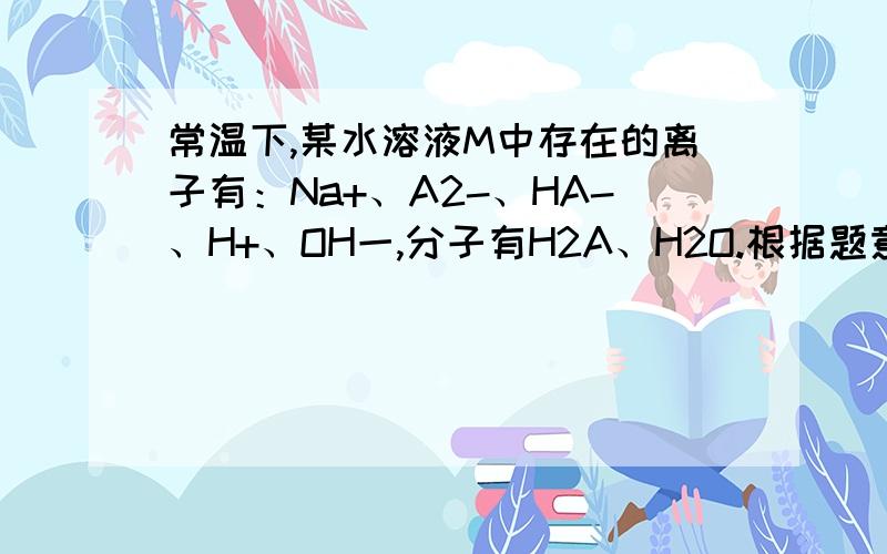 常温下,某水溶液M中存在的离子有：Na+、A2-、HA-、H+、OH一,分子有H2A、H2O.根据题意回答下列问题