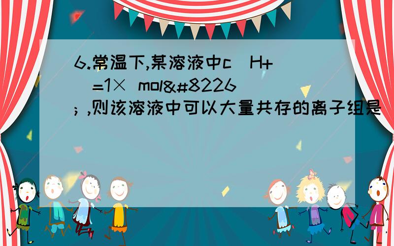 6.常温下,某溶液中c（H+）=1× mol• ,则该溶液中可以大量共存的离子组是