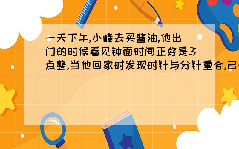 一天下午,小峰去买酱油,他出门的时候看见钟面时间正好是3点整,当他回家时发现时针与分针重合,已知他只出去了不到20分钟,