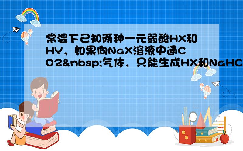 常温下已知两种一元弱酸HX和HY，如果向NaX溶液中通CO2 气体，只能生成HX和NaHCO3；往NaY溶液中