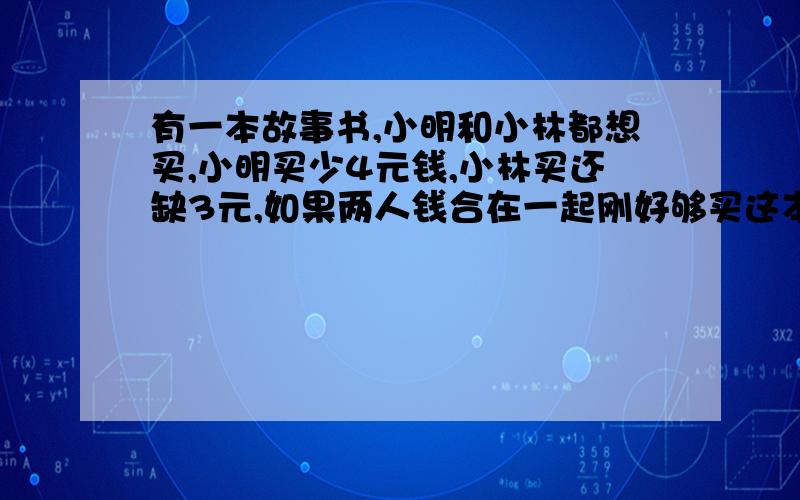 有一本故事书,小明和小林都想买,小明买少4元钱,小林买还缺3元,如果两人钱合在一起刚好够买这本书,这