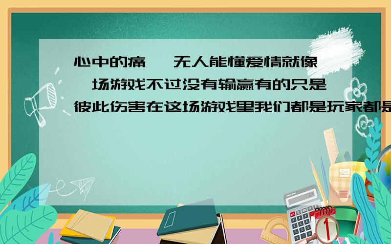 心中的痛, 无人能懂爱情就像一场游戏不过没有输赢有的只是彼此伤害在这场游戏里我们都是玩家都是最初的玩家曾经想要寻的一个依