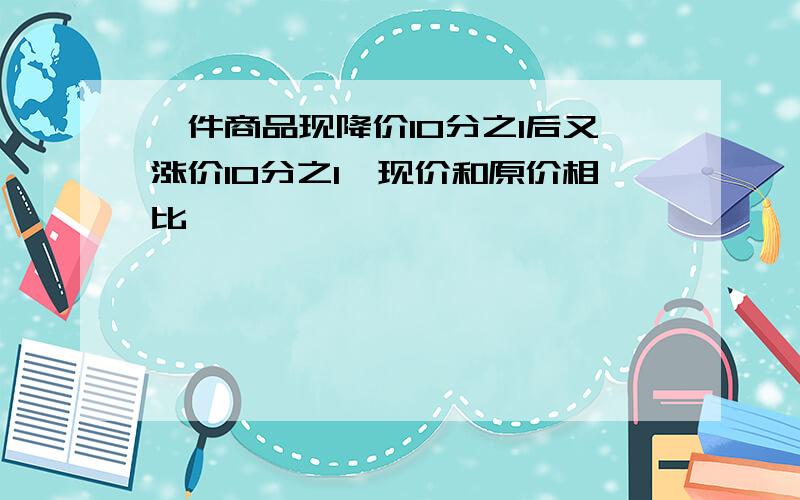 一件商品现降价10分之1后又涨价10分之1,现价和原价相比