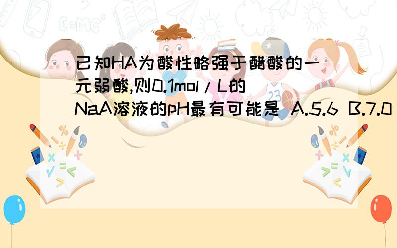 已知HA为酸性略强于醋酸的一元弱酸,则0.1mol/L的NaA溶液的pH最有可能是 A.5.6 B.7.0 C.9.0