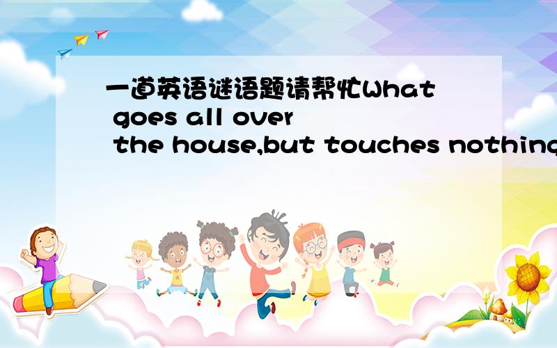 一道英语谜语题请帮忙What goes all over the house,but touches nothing?答