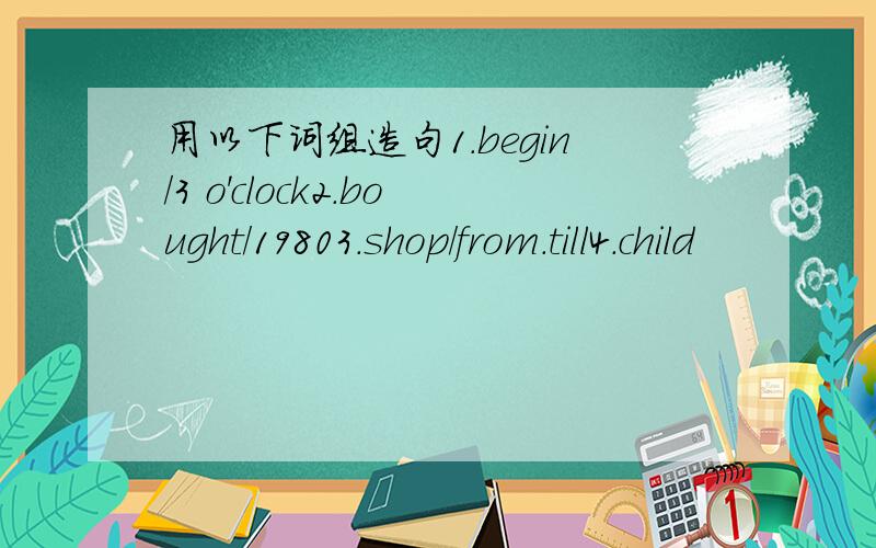 用以下词组造句1.begin/3 o'clock2.bought/19803.shop/from.till4.child