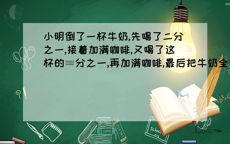 小明倒了一杯牛奶,先喝了二分之一,接着加满咖啡,又喝了这杯的≡分之一,再加满咖啡,最后把牛奶全部喝了,曷的牛奶多还是咖啡