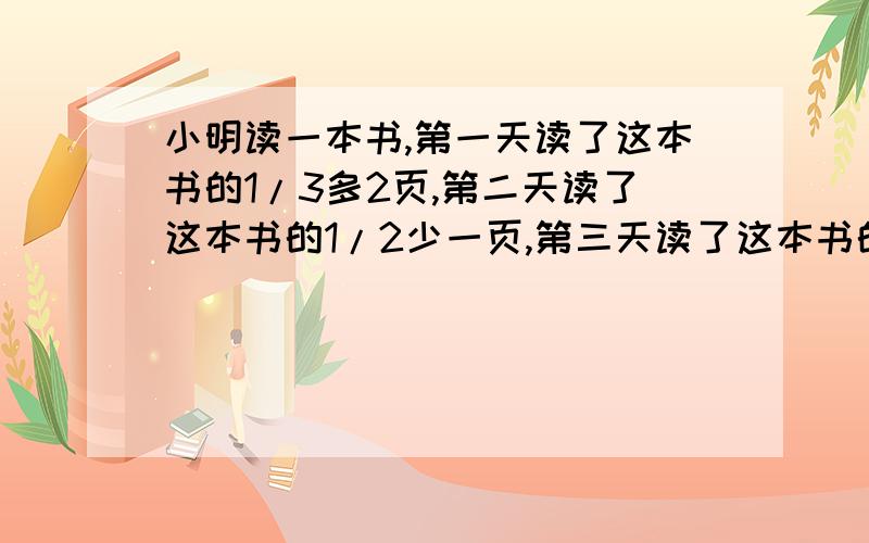 小明读一本书,第一天读了这本书的1/3多2页,第二天读了这本书的1/2少一页,第三天读了这本书的1/2多7页后全部读完,