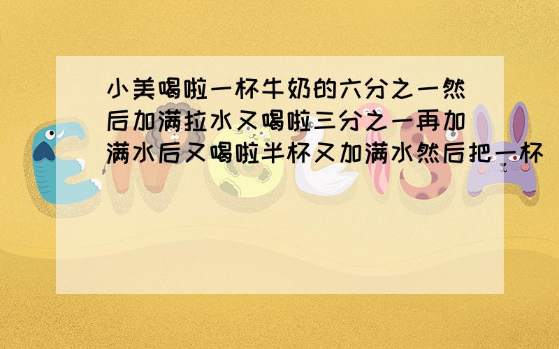 小美喝啦一杯牛奶的六分之一然后加满拉水又喝啦三分之一再加满水后又喝啦半杯又加满水然后把一杯 看补充