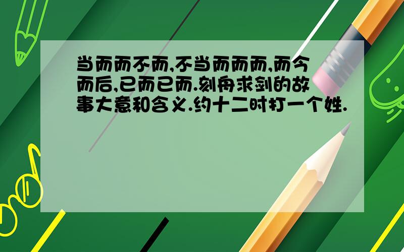 当而而不而,不当而而而,而今而后,已而已而.刻舟求剑的故事大意和含义.约十二时打一个姓.