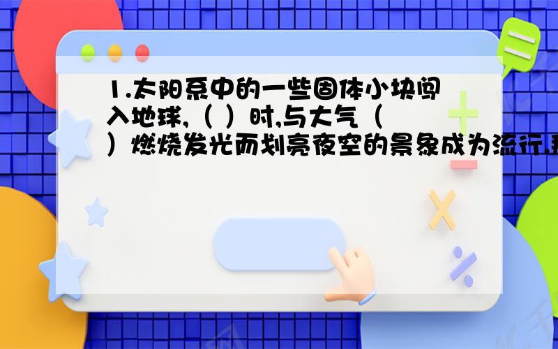 1.太阳系中的一些固体小块闯入地球,（ ）时,与大气（ ）燃烧发光而划亮夜空的景象成为流行.那些没有烧尽的流星体落到底面