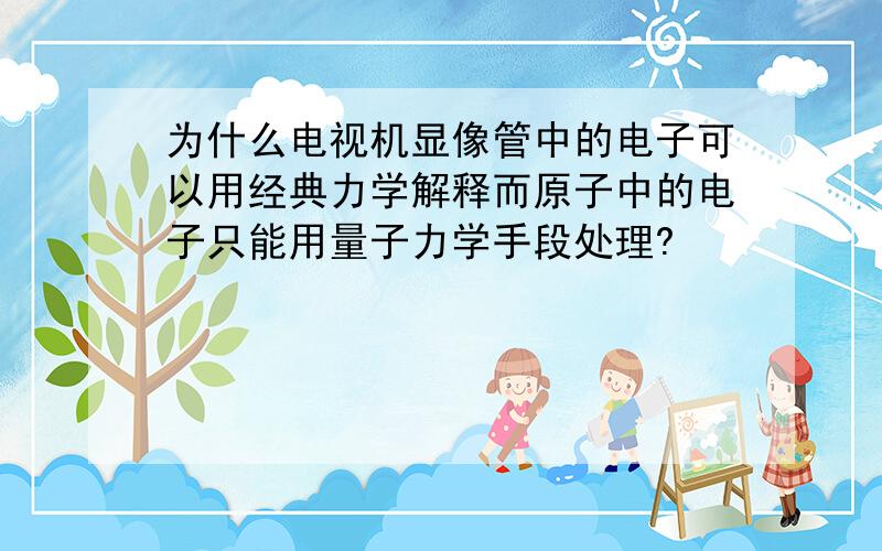 为什么电视机显像管中的电子可以用经典力学解释而原子中的电子只能用量子力学手段处理?