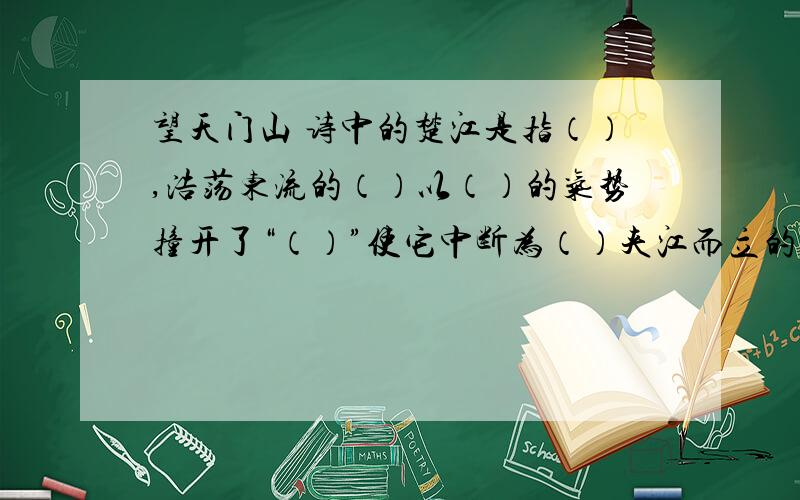 望天门山 诗中的楚江是指（）,浩荡东流的（）以（）的气势撞开了“（）”使它中断为（）夹江而立的两座（