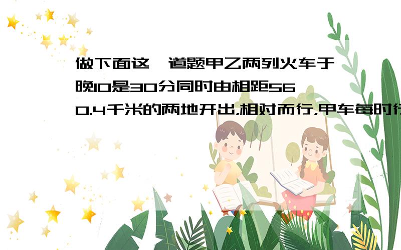 做下面这一道题甲乙两列火车于晚10是30分同时由相距560.4千米的两地开出，相对而行，甲车每时行60.8千米，乙车每时