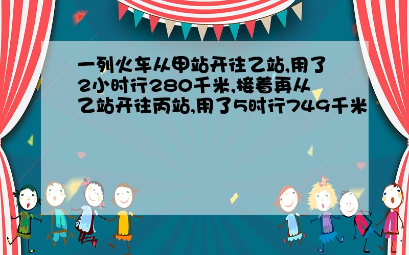 一列火车从甲站开往乙站,用了2小时行280千米,接着再从乙站开往丙站,用了5时行749千米