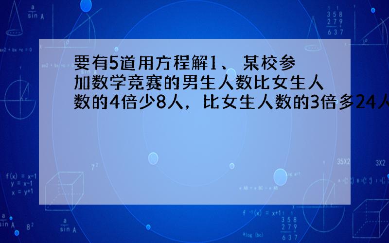 要有5道用方程解1、 某校参加数学竞赛的男生人数比女生人数的4倍少8人，比女生人数的3倍多24人，这个学校参加数学竞赛的